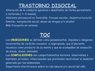 TRASTORNO DISOCIAL
Alteración de la conducta agresiva o desafiante de forma persistente
y reiterada ( >= 6 meses)
Ambiente psicosocial no favorable: fracaso escolar, desestructuración
familiar, marginación social, abuso de drogas y/o alcohol
Más frecuente en varones
TOC
Las OBSESIONES se definen como pensamientos, impulsos o imágenes
recurrentes de carácter excesivo e inapropiado, que el paciente
reconoce como producto de su mente y que se acompañan de sensación
de miedo, dudas, ansiedad.
Las COMPULSIONES son comportamientos motores, observables o
mentales, privados, intencionados que pretenden neutralizar el malestar
generado por las obsesiones
Importante interferencia sobre la vida laboral y/o social del niño
 