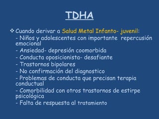 TDHA
Cuando derivar a Salud Metal Infanto- juvenil:
- Niños y adolescentes con importante repercusión
emocional
- Ansiedad- depresión coomorbida
- Conducta oposicionista- desafiante
- Trastornos bipolares
- No confirmación del diagnostico
- Problemas de conducta que precisan terapia
conductual
- Comorbilidad con otros trastornos de estirpe
psicológica
- Falta de respuesta al tratamiento
 