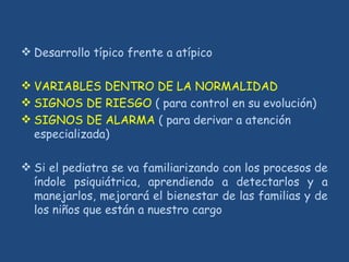  Desarrollo típico frente a atípico
 VARIABLES DENTRO DE LA NORMALIDAD
 SIGNOS DE RIESGO ( para control en su evolución)
 SIGNOS DE ALARMA ( para derivar a atención
especializada)
 Si el pediatra se va familiarizando con los procesos de
índole psiquiátrica, aprendiendo a detectarlos y a
manejarlos, mejorará el bienestar de las familias y de
los niños que están a nuestro cargo
 