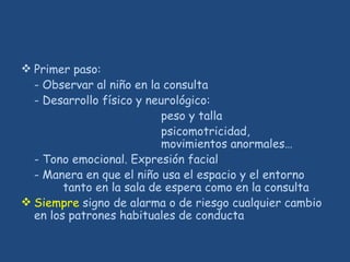 Primer paso:
- Observar al niño en la consulta
- Desarrollo físico y neurológico:
peso y talla
psicomotricidad,
movimientos anormales…
- Tono emocional. Expresión facial
- Manera en que el niño usa el espacio y el entorno
tanto en la sala de espera como en la consulta
 Siempre signo de alarma o de riesgo cualquier cambio
en los patrones habituales de conducta
 