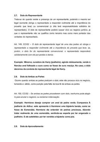 2.7. Dolo do Representante 
Trata-se de quando existe a presença de um representante, podendo o mesmo ser 
legal (somente obriga o representado a responder civilmente até a importância do 
proveito que teve) ou convencional (o dito terá responsabilidade solidária do 
representado). O dolo de representante poderá causar vício ao negócio jurídico, já 
que o representante não se qualifica como terceiro mas como mero portador das 
vontades do representado. 
Art. 149, CC/02 – O dolo de representante legal de uma das partes só obriga o 
representado a responder civilmente até a importância do proveito que teve; se, 
porém, o dolo for do representante convencional, o representado responderá 
solidariamente com ele por perdas e danos. 
Exemplo: Minerva, curadora de Harry (joalheiro), agindo dolosamente, vende à 
Narcisa anel folheado a ouro como se fosse de ouro maciço. No caso, o dolo 
decorreu da conduta do representante legal de Harry. 
2.8. Dolo de Ambas as Partes 
Ocorre quando ambas as partes praticam o dolo; este não provoca vício no negócio, 
tornando-o válido, como punição pela falta de boa-fé de ambas as partes. 
Art. 150, CC/02 - Se ambas as partes procederem com dolo, nenhuma pode alegá-lo 
para anular o negócio, ou reclamar indenização. 
Exemplo: Hermione deseja comprar um anel de pedra verde. Comparece À 
joalheria de Arthur, este apresenta à Hermione uma bijuteria barata, como se 
fosse de Esmeralda. Hermione diz entender de pedras preciosas, dizendo 
tratar realmente de uma esmeralda, sentindo-se esperta por ter enganado o 
joalheiro. E ele satisfeitos por ter vendido a bijuteria como joia. 
2.9. Dolo de Aproveitamento 
 