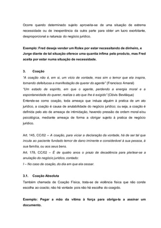 Ocorre quando determinado sujeito aproveita-se de uma situação de extrema 
necessidade ou de inexperiência da outra parte para obter um lucro exorbitante, 
desproporcional a natureza do negócio jurídico. 
Exemplo: Fred deseja vender um Rolex por estar necessitando de dinheiro, e 
Jorge diante de tal situação oferece uma quantia ínfima pelo produto, mas Fred 
aceita por estar numa situação de necessidade. 
3. Coação 
“A coação não é, em si, um vício de vontade, mas sim o temor que ela inspira, 
tornando defeituosa a manifestação de querer do agente” (Francisco Amaral) 
“Um estado de espirito, em que o agente, perdendo a energia moral e a 
espontaneidade do querer, realiza o ato que lhe é exigido” (Clóvis Beviláqua) 
Entende-se como coação, toda ameaça que induza alguém à pratica de um ato 
jurídico, a coação é causa de anulabilidade do negócio jurídico; ou seja, a coação é 
definida pelo ato de ameaça de intimidação, havendo pressão de ordem moral e/ou 
psicológica, mediante ameaça de forma a obrigar sujeito à pratica de negócio 
jurídico. 
Art. 145, CC/02 – A coação, para viciar a declaração da vontade, há de ser tal que 
incuta ao paciente fundado temor de dano iminente e considerável à sua pessoa, à 
sua família, ou aos seus bens. 
Art. 178, CC/02 – É de quatro anos o prazo de decadência para plei tear-se a 
anulação do negócio jurídico, contado: 
I – No caso de coação, do dia em que ela cessar. 
3.1. Coação Absoluta 
Também chamada de Coação Física, trata-se de violência física que não conde 
escolha ao coacto; não há vontade pois não há escolha do coagido. 
Exemplo: Pegar a mão da vítima à força para obriga-la a assinar um 
documento. 
 