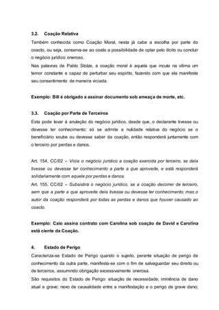 3.2. Coação Relativa 
Também conhecida como Coação Moral, nesta já cabe a escolha por parte do 
coacto, ou seja, conserva-se ao coato a possibilidade de optar pelo ilícito ou concluir 
o negócio jurídico oneroso. 
Nas palavras de Pablo Stolze, a coação moral é aquela que incute na vítima um 
temor constante e capaz de perturbar seu espirito, fazendo com que ela manifeste 
seu consentimento de maneira viciada. 
Exemplo: Bill é obrigado a assinar documento sob ameaça de morte, etc. 
3.3. Coação por Parte de Terceiros 
Esta pode levar à anulação do negócio jurídico, desde que, o declarante tivesse ou 
devesse ter conhecimento; só se admite a nulidade relativa do negócio se o 
beneficiário soube ou devesse saber da coação, então responderá juntamente com 
o terceiro por perdas e danos. 
Art. 154, CC/02 – Vicia o negócio jurídico a coação exercida por terceiro, se dela 
tivesse ou devesse ter conhecimento a parte a que aproveite, e está responderá 
solidariamente com aquele por perdas e danos. 
Art. 155, CC/02 – Subsistirá o negócio jurídico, se a coação decorrer de terceiro, 
sem que a parte a que aproveite dela tivesse ou devesse ter conhecimento; mas o 
autor da coação responderá por todas as perdas e danos que houver causado ao 
coacto. 
Exemplo: Caio assina contrato com Carolina sob coação de David e Carolina 
está ciente da Coação. 
4. Estado de Perigo 
Caracteriza-se Estado de Perigo quando o sujeito, perante situação de perigo de 
conhecimento da outra parte, manifesta-se com o fim de salvaguardar seu direito ou 
de terceiros, assumindo obrigação excessivamente onerosa. 
São requisitos do Estado de Perigo: situação de necessidade; iminência de dano 
atual e grave; nexo de causalidade entre a manifestação e o perigo de grave dano; 
 
