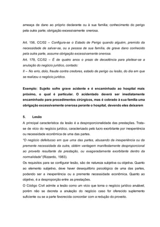 ameaça de dano ao próprio declarante ou à sua família; conhecimento do perigo 
pela outra parte; obrigação excessivamente onerosa. 
Art. 156, CC/02 – Configura-se o Estado de Perigo quando alguém, premido da 
necessidade de salvar-se, ou a pessoa de sua família, de grave dano conhecido 
pela outra parte, assume obrigação excessivamente onerosa. 
Art. 178, CC/02 – É de quatro anos o prazo de decadência para pleitear-se a 
anulação do negócio jurídico, contado: 
II – No erro, dolo, fraude contra credores, estado de perigo ou lesão, do dia em que 
se realizou o negócio jurídico. 
Exemplo: Sujeito sofre grave acidente e é encaminhado ao hospital mais 
próximo, o qual é particular. O acidentado deverá ser imediatamente 
encaminhado para procedimentos cirúrgicos, mas é cobrado à sua família uma 
obrigação excessivamente onerosa perante o hospital, devendo eles deixarem 
5. Lesão 
A principal característica da lesão é a desproporcionalidade das prestações. Trata-se 
de vício do negócio jurídico, caracterizado pelo lucro exorbitante por inexperiência 
ou necessidade econômica de uma das partes. 
“O negócio defeituoso em que uma das partes, abusando da inexperiência ou da 
premente necessidade da outra, obtém vantagem manifestamente desproporcional 
ao proveito resultante da prestação, ou exageradamente exorbitante dentro da 
normalidade” (Rizzardo, 1983). 
Os requisitos para se configurar lesão, são de natureza subjetiva ou objetiva. Quanto 
ao elemento subjetivo, deve haver desequilíbrio psicológico de uma das partes, 
podendo ser a inexperiência ou a premente necessidade econômica. Quanto ao 
objetivo, é a desproporção entre as prestações. 
O Código Civil admite a lesão como um vício que torna o negócio jurídico anulável, 
porém não se decreta a anulação do negócio caso for oferecido suplemento 
suficiente ou se a parte favorecida concordar com a redução do proveito. 
 