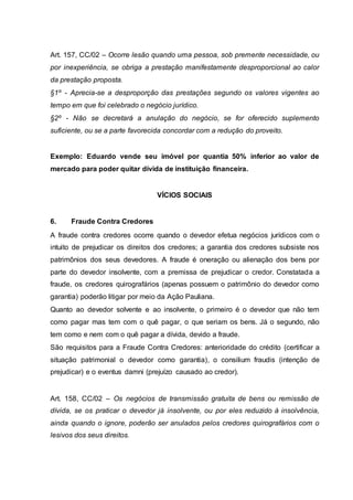 Art. 157, CC/02 – Ocorre lesão quando uma pessoa, sob premente necessidade, ou 
por inexperiência, se obriga a prestação manifestamente desproporcional ao calor 
da prestação proposta. 
§1º - Aprecia-se a desproporção das prestações segundo os valores vigentes ao 
tempo em que foi celebrado o negócio jurídico. 
§2º - Não se decretará a anulação do negócio, se for oferecido suplemento 
suficiente, ou se a parte favorecida concordar com a redução do proveito. 
Exemplo: Eduardo vende seu imóvel por quantia 50% inferior ao valor de 
mercado para poder quitar dívida de instituição financeira. 
VÍCIOS SOCIAIS 
6. Fraude Contra Credores 
A fraude contra credores ocorre quando o devedor efetua negócios jurídicos com o 
intuito de prejudicar os direitos dos credores; a garantia dos credores subsiste nos 
patrimônios dos seus devedores. A fraude é oneração ou alienação dos bens por 
parte do devedor insolvente, com a premissa de prejudicar o credor. Constatada a 
fraude, os credores quirografários (apenas possuem o patrimônio do devedor como 
garantia) poderão litigar por meio da Ação Pauliana. 
Quanto ao devedor solvente e ao insolvente, o primeiro é o devedor que não tem 
como pagar mas tem com o quê pagar, o que seriam os bens. Já o segundo, não 
tem como e nem com o quê pagar a dívida, devido a fraude. 
São requisitos para a Fraude Contra Credores: anterioridade do crédito (certificar a 
situação patrimonial o devedor como garantia), o consilium fraudis (intenção de 
prejudicar) e o eventus damni (prejuízo causado ao credor). 
Art. 158, CC/02 – Os negócios de transmissão gratuita de bens ou remissão de 
dívida, se os praticar o devedor já insolvente, ou por eles reduzido à insolvência, 
ainda quando o ignore, poderão ser anulados pelos credores quirografários com o 
lesivos dos seus direitos. 
 
