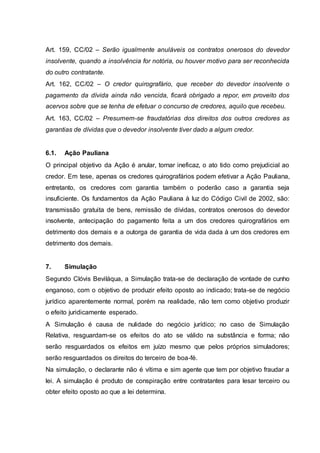 Art. 159, CC/02 – Serão igualmente anuláveis os contratos onerosos do devedor 
insolvente, quando a insolvência for notória, ou houver motivo para ser reconhecida 
do outro contratante. 
Art. 162, CC/02 – O credor quirografário, que receber do devedor insolvente o 
pagamento da dívida ainda não vencida, ficará obrigado a repor, em proveito dos 
acervos sobre que se tenha de efetuar o concurso de credores, aquilo que recebeu. 
Art. 163, CC/02 – Presumem-se fraudatórias dos direitos dos outros credores as 
garantias de dívidas que o devedor insolvente tiver dado a algum credor. 
6.1. Ação Pauliana 
O principal objetivo da Ação é anular, tornar ineficaz, o ato tido como prejudicial ao 
credor. Em tese, apenas os credores quirografários podem efetivar a Ação Pauliana, 
entretanto, os credores com garantia também o poderão caso a garantia seja 
insuficiente. Os fundamentos da Ação Pauliana à luz do Código Civil de 2002, são: 
transmissão gratuita de bens, remissão de dívidas, contratos onerosos do devedor 
insolvente, antecipação do pagamento feita a um dos credores quirografários em 
detrimento dos demais e a outorga de garantia de vida dada à um dos credores em 
detrimento dos demais. 
7. Simulação 
Segundo Clóvis Beviláqua, a Simulação trata-se de declaração de vontade de cunho 
enganoso, com o objetivo de produzir efeito oposto ao indicado; trata-se de negócio 
jurídico aparentemente normal, porém na realidade, não tem como objetivo produzir 
o efeito juridicamente esperado. 
A Simulação é causa de nulidade do negócio jurídico; no caso de Simulação 
Relativa, resguardam-se os efeitos do ato se válido na substância e forma; não 
serão resguardados os efeitos em juízo mesmo que pelos próprios simuladores; 
serão resguardados os direitos do terceiro de boa-fé. 
Na simulação, o declarante não é vítima e sim agente que tem por objetivo fraudar a 
lei. A simulação é produto de conspiração entre contratantes para lesar terceiro ou 
obter efeito oposto ao que a lei determina. 
 