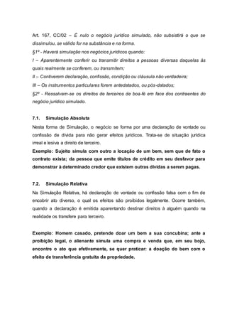 Art. 167, CC/02 – É nulo o negócio jurídico simulado, não subsistirá o que se 
dissimulou, se válido for na substância e na forma. 
§1º - Haverá simulação nos negócios jurídicos quando: 
I – Aparentemente conferir ou transmitir direitos a pessoas diversas daquelas às 
quais realmente se conferem, ou transmitem; 
II – Contiverem declaração, confissão, condição ou cláusula não verdadeira; 
III – Os instrumentos particulares forem antedatados, ou pós-datados; 
§2º - Ressalvam-se os direitos de terceiros de boa-fé em face dos contraentes do 
negócio jurídico simulado. 
7.1. Simulação Absoluta 
Nesta forma de Simulação, o negócio se forma por uma declaração de vontade ou 
confissão de dívida para não gerar efeitos jurídicos. Trata-se de situação jurídica 
irreal e lesiva a direito de terceiro. 
Exemplo: Sujeito simula com outro a locação de um bem, sem que de fato o 
contrato exista; da pessoa que emite títulos de crédito em seu desfavor para 
demonstrar à determinado credor que existem outras dívidas a serem pagas. 
7.2. Simulação Relativa 
Na Simulação Relativa, há declaração de vontade ou confissão falsa com o fim de 
encobrir ato diverso, o qual os efeitos são proibidos legalmente. Ocorre também, 
quando a declaração é emitida aparentando destinar direitos à alguém quando na 
realidade os transfere para terceiro. 
Exemplo: Homem casado, pretende doar um bem a sua concubina; ante a 
proibição legal, o alienante simula uma compra e venda que, em seu bojo, 
encontre o ato que efetivamente, se quer praticar: a doação do bem com o 
efeito de transferência gratuita da propriedade. 
 
