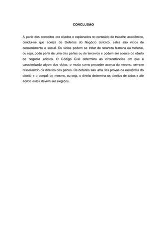 CONCLUSÃO 
A partir dos conceitos ora citados e explanados no conteúdo do trabalho acadêmico, 
conclui-se que acerca de Defeitos do Negócio Jurídico, estes são vícios de 
consentimento e social. Os vícios podem se tratar de natureza humana ou material, 
ou seja, pode partir de uma das partes ou de terceiros e podem ser acerca do objeto 
do negócio jurídico. O Código Civil determina as circunstâncias em que é 
caracterizado algum dos vícios, o modo como proceder acerca do mesmo, sempre 
ressalvando os direitos das partes. Os defeitos são uma das provas da existência do 
direito e o porquê do mesmo, ou seja, o direito determina os direitos de todos e até 
aonde estes devem ser exigidos. 
 