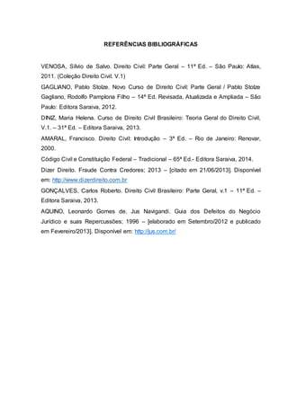 REFERÊNCIAS BIBLIOGRÁFICAS 
VENOSA, Sílvio de Salvo. Direito Civil: Parte Geral – 11ª Ed. – São Paulo: Atlas, 
2011. (Coleção Direito Civil. V.1) 
GAGLIANO, Pablo Stolze. Novo Curso de Direito Civil: Parte Geral / Pablo Stolze 
Gagliano, Rodolfo Pamplona Filho – 14ª Ed. Revisada, Atualizada e Ampliada – São 
Paulo: Editora Saraiva, 2012. 
DINIZ, Maria Helena. Curso de Direito Civil Brasileiro: Teoria Geral do Direito Civil, 
V.1. – 31ª Ed. – Editora Saraiva, 2013. 
AMARAL, Francisco. Direito Civil: Introdução – 3ª Ed. – Rio de Janeiro: Renovar, 
2000. 
Código Civil e Constituição Federal – Tradicional – 65ª Ed.- Editora Saraiva, 2014. 
Dizer Direito. Fraude Contra Credores; 2013 – [citado em 21/06/2013]. Disponível 
em: http://www.dizerdireito.com.br 
GONÇALVES, Carlos Roberto. Direito Civil Brasileiro: Parte Geral, v.1 – 11ª Ed. – 
Editora Saraiva, 2013. 
AQUINO, Leonardo Gomes de. Jus Navigandi. Guia dos Defeitos do Negócio 
Jurídico e suas Repercussões; 1996 – [elaborado em Setembro/2012 e publicado 
em Fevereiro/2013]. Disponível em: http://jus.com.br/ 
