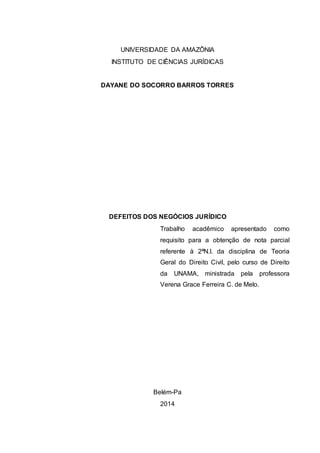 UNIVERSIDADE DA AMAZÔNIA 
INSTITUTO DE CIÊNCIAS JURÍDICAS 
DAYANE DO SOCORRO BARROS TORRES 
DEFEITOS DOS NEGÓCIOS JURÍDICO 
Trabalho acadêmico apresentado como 
requisito para a obtenção de nota parcial 
referente à 2ªN.I. da disciplina de Teoria 
Geral do Direito Civil, pelo curso de Direito 
da UNAMA, ministrada pela professora 
Verena Grace Ferreira C. de Melo. 
Belém-Pa 
2014 
 