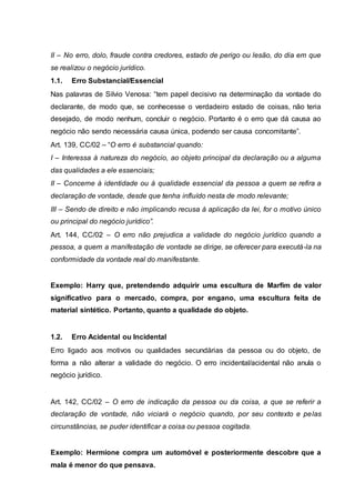II – No erro, dolo, fraude contra credores, estado de perigo ou lesão, do dia em que 
se realizou o negócio jurídico. 
1.1. Erro Substancial/Essencial 
Nas palavras de Silvio Venosa: “tem papel decisivo na determinação da vontade do 
declarante, de modo que, se conhecesse o verdadeiro estado de coisas, não teria 
desejado, de modo nenhum, concluir o negócio. Portanto é o erro que dá causa ao 
negócio não sendo necessária causa única, podendo ser causa concomitante”. 
Art. 139, CC/02 – “O erro é substancial quando: 
I – Interessa à natureza do negócio, ao objeto principal da declaração ou a alguma 
das qualidades a ele essenciais; 
II – Concerne à identidade ou à qualidade essencial da pessoa a quem se refira a 
declaração de vontade, desde que tenha influído nesta de modo relevante; 
III – Sendo de direito e não implicando recusa à aplicação da lei, for o motivo único 
ou principal do negócio jurídico”. 
Art. 144, CC/02 – O erro não prejudica a validade do negócio jurídico quando a 
pessoa, a quem a manifestação de vontade se dirige, se oferecer para executá-la na 
conformidade da vontade real do manifestante. 
Exemplo: Harry que, pretendendo adquirir uma escultura de Marfim de valor 
significativo para o mercado, compra, por engano, uma escultura feita de 
material sintético. Portanto, quanto a qualidade do objeto. 
1.2. Erro Acidental ou Incidental 
Erro ligado aos motivos ou qualidades secundárias da pessoa ou do objeto, de 
forma a não alterar a validade do negócio. O erro incidental/acidental não anula o 
negócio jurídico. 
Art. 142, CC/02 – O erro de indicação da pessoa ou da coisa, a que se referir a 
declaração de vontade, não viciará o negócio quando, por seu contexto e pelas 
circunstâncias, se puder identificar a coisa ou pessoa cogitada. 
Exemplo: Hermione compra um automóvel e posteriormente descobre que a 
mala é menor do que pensava. 
 