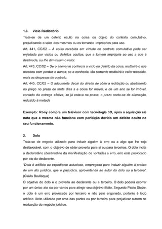 1.3. Vicio Redibitório 
Trata-se de um defeito oculto na coisa ou objeto do contrato comutativo, 
prejudicando o valor dos mesmos ou os tornando impróprios para uso. 
Art. 441, CC/02 – A coisa recebida em virtude de contrato comutativo pode ser 
enjeitada por vícios ou defeitos ocultos, que a tornem imprópria ao uso a que é 
destinada, ou lhe diminuam o valor. 
Art. 443, CC/02 – Se o alienante conhecia o vício ou defeito da coisa, restituirá o que 
recebeu com perdas e danos; se o conhecia, tão somente restituirá o valor recebido, 
mais as despesas do contrato. 
Art. 445, CC/02 – O adquirente decai do direito de obter a redibição ou abatimento 
no preço no prazo de trinta dias s a coisa for móvel, e de um ano se for imóvel, 
contado da entrega efetiva; se já estava na posse, o prazo conta-se da alienação, 
reduzido à metade 
Exemplo: Rony compra um televisor com tecnologia 3D, após a aquisição ele 
nota que a mesma não funciona com perfeição devido um defeito oculto no 
seu funcionamento. 
2. Dolo 
Trata-se de engodo utilizado para induzir alguém à erro ou a algo que lhe seja 
desfavorável, com o objetivo de obter proveito para si ou para terceiros. O dolo incita 
o declaratário (destinatário da manifestação de vontade) a erro, erro este provocado 
por ato do declarante. 
“Dolo é artifício ou expediente astucioso, empregado para induzir alguém à pratica 
de um ato jurídico, que o prejudica, aproveitando ao autor do dolo ou a terceiro”. 
(Clóvis Beviláqua) 
O objetivo do dolo é o proveito ao declarante ou a terceiro. O dolo poderá ocorrer 
por um único ato ou por vários para atingir seu objetivo ilícito. Segundo Pablo Stolze, 
o dolo é um erro provocado por terceiro e não pelo enganado, portanto é todo 
artifício ilícito utilizado por uma das partes ou por terceiro para prejudicar outrem na 
realização do negócio jurídico. 
 