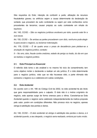 São requisitos do Dolo: intenção de confundir a parte; utilização de recursos 
fraudulentos graves; os artifícios sejam a causa determinante da declaração de 
vontade; que procedam de outro contratante ou sejam por este conhecidos como 
procedentes de terceiros; causar prejuízo ao outro contratante em virtude do 
equívoco. 
Art. 145, CC/02 – São os negócios jurídicos anuláveis por dolo, quando este for a 
sua causa. 
Art. 150, CC/02 – Se ambas as partes procederem com dolo, nenhuma pode alegá-lo 
para anular o negócio, ou reclamar indenização. 
Art. 178, CC/02 – É de quatro anos o prazo de decadência para pleitear-se a 
anulação do negócio jurídico, contado: 
II – No erro, dolo, fraude contra credores, estado de perigo ou lesão, do dia em que 
se realizou o negócio jurídico. 
2.1. Dolo Principal ou Essencial 
O referido dolo torna o ato anulável e no mesmo há vício de consentimento; tem 
como objetivo incitar o declarante a realizar um ato jurídico. É o dolo determinante 
para o negócio jurídico, visto que se não houvesse dolo, a parte vitimada não 
concluiria o negócio ou o celebraria em outras condições. 
2.2. Dolo Acidental 
De acordo com o Art. 186 do Código Civil de 2002, no dolo acidental há ato ilícito 
que gera responsabilidade para o culpado. O dolo não é o motivo originário do 
negócio, este apenas surge de forma onerosa para a vítima. Caracteriza-se Dolo 
Acidental quando o negócio seria celebrado independentemente da malícia proposta 
pelo autor, porém em condições diferentes. Não provoca vício no negócio, apenas 
obriga à satisfação das perdas e danos. 
Art. 146, CC/02 – O dolo acidental só obriga à satisfação das perdas e danos, e é 
acidental quando, a seu despeito, o negócio seria realizado, embora por outro modo. 
 