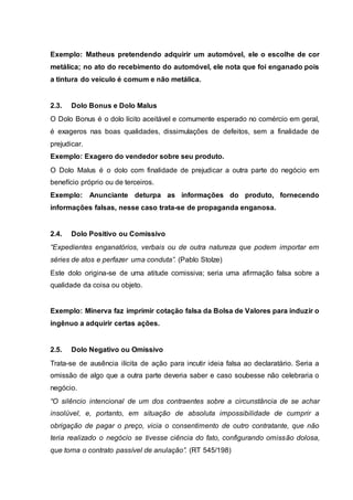 Exemplo: Matheus pretendendo adquirir um automóvel, ele o escolhe de cor 
metálica; no ato do recebimento do automóvel, ele nota que foi enganado pois 
a tintura do veículo é comum e não metálica. 
2.3. Dolo Bonus e Dolo Malus 
O Dolo Bonus é o dolo lícito aceitável e comumente esperado no comércio em geral, 
é exageros nas boas qualidades, dissimulações de defeitos, sem a finalidade de 
prejudicar. 
Exemplo: Exagero do vendedor sobre seu produto. 
O Dolo Malus é o dolo com finalidade de prejudicar a outra parte do negócio em 
benefício próprio ou de terceiros. 
Exemplo: Anunciante deturpa as informações do produto, fornecendo 
informações falsas, nesse caso trata-se de propaganda enganosa. 
2.4. Dolo Positivo ou Comissivo 
“Expedientes enganatórios, verbais ou de outra natureza que podem importar em 
séries de atos e perfazer uma conduta”. (Pablo Stolze) 
Este dolo origina-se de uma atitude comissiva; seria uma afirmação falsa sobre a 
qualidade da coisa ou objeto. 
Exemplo: Minerva faz imprimir cotação falsa da Bolsa de Valores para induzir o 
ingênuo a adquirir certas ações. 
2.5. Dolo Negativo ou Omissivo 
Trata-se de ausência ilícita de ação para incutir ideia falsa ao declaratário. Seria a 
omissão de algo que a outra parte deveria saber e caso soubesse não celebraria o 
negócio. 
“O silêncio intencional de um dos contraentes sobre a circunstância de se achar 
insolúvel, e, portanto, em situação de absoluta impossibilidade de cumprir a 
obrigação de pagar o preço, vicia o consentimento de outro contratante, que não 
teria realizado o negócio se tivesse ciência do fato, configurando omissão dolosa, 
que torna o contrato passível de anulação”. (RT 545/198) 
 