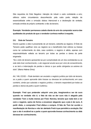 São requisitos do Dolo Negativo: intenção de induzir o outro contratante a erro; 
silêncio sobre circunstancia desconhecida pela outra parte; relação de 
essencialidade entre a omissão dolosa intencional e a declaração de vontade; 
omissão emitida do próprio contraente e não de terceiro. 
Exemplo: Vendedor permanece calado diante do erro do comprador acerca das 
qualidades do produto de que o vendedor conhece melhor à respeito. 
2.6. Dolo de Terceiro 
Ocorre quando o dolo é proveniente de um terceiro, estranho ao negócio. O Dolo de 
Terceiro pode qualificar vício ao negócio se o beneficiário tiver ciência ou tivesse 
como ter conhecimento do dolo, caso contrário, o negócio é válido, apenas com 
responsabilidade voltada ao terceiro por todas as perdas e danos da parte 
enganada. 
“Se o dolo de terceiro apresentar-se por cumplicidade de um dos contratantes ou se 
este dele tiver conhecimento, o ato negocial anular-se-á por vício de consentimento, 
e se terá a indenização de perdas e danos a que serão obrigados os autores do 
dolo”. (Maria Helena Diniz) 
Art. 148, CC/02 – Pode também ser anulado o negócio jurídico por dolo de terceiro, 
se a parte a quem aproveite dele tivesse ou devesse ter conhecimento; em caso 
contrário, ainda que subsista o negócio jurídico, o terceiro responderá por todas as 
perdas e danos da parte a quem ludibriou. 
Exemplo: Fred que pretender adquirir uma joia, imaginando-a ser de ouro 
quando na verdade não é; o fato de não se der ouro não é alegado pelo 
vendedor Tom e muito menos por Fred; Narcisa, terceira que nada tem a ver 
com o negócio, opina de forma a encarecer alegando que a joia é de ouro. A 
partir disto, o comprador Fred efetua a compra. O fato de Tom ter ouvido a 
manifestação de Narcisa e não ter alertado Fred é que permitirá a anulação. Daí 
que o ato é anulável se a parte a quem aproveite tivesse conhecimento ou dele 
devesse ter conhecimento. 
 