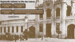 Repressão violenta na Ilha das Cobras
9 de Dezembro
de 1910
Nova rebelião foi
iniciada
24 de Dezembro
de 1910
31 marinheiros foram trancados em duas pequenas alas
repletas de cal, que teria sido utilizada para higienizar o
ambiente
2 SOBREVIVENTES!
 