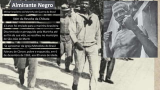 Almirante Negro
13 anos foi enviado para a marinha brasileira
Discriminado e perseguido pela Marinha até
ao fim de sua vida, se recolheu no município
de São João de Meriti
Se aproximar da Igreja Metodista do Brasil
Faleceu de Câncer, pobre e esquecido, em 6
de dezembro de 1969, aos 89 anos de idade.
Militar brasileiro da Marinha de Guerra do Brasil
líder da Revolta da Chibata
 