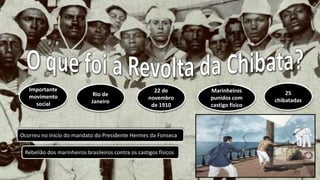 Importante
movimento
social
Rio de
Janeiro
22 de
novembro
de 1910
Marinheiros
punidos com
castigo físico
25
chibatadas
Ocorreu no inicio do mandato do Presidente Hermes da Fonseca
Rebelião dos marinheiros brasileiros contra os castigos físicos
 