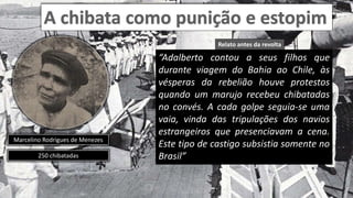 Marcelino Rodrigues de Menezes
250 chibatadas
“Adalberto contou a seus filhos que
durante viagem do Bahia ao Chile, às
vésperas da rebelião houve protestos
quando um marujo recebeu chibatadas
no convés. A cada golpe seguia-se uma
vaia, vinda das tripulações dos navios
estrangeiros que presenciavam a cena.
Este tipo de castigo subsistia somente no
Brasil”
Relato antes da revolta
 