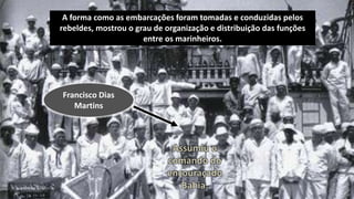 A forma como as embarcações foram tomadas e conduzidas pelos
rebeldes, mostrou o grau de organização e distribuição das funções
entre os marinheiros.
Francisco Dias
Martins
Assumiu o
comando do
encouraçado
Bahia.
 