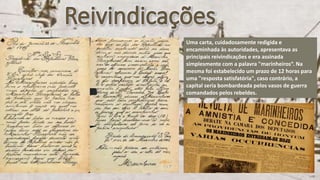 Uma carta, cuidadosamente redigida e
encaminhada às autoridades, apresentava as
principais reivindicações e era assinada
simplesmente com a palavra "marinheiros“. Na
mesma foi estabelecido um prazo de 12 horas para
uma "resposta satisfatória", caso contrário, a
capital seria bombardeada pelos vasos de guerra
comandados pelos rebeldes.
 