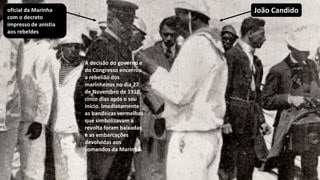 A decisão do governo e
do Congresso encerrou
a rebelião dos
marinheiros no dia 27
de Novembro de 1910,
cinco dias após o seu
início. Imediatamente
as bandeiras vermelhas
que simbolizavam a
revolta foram baixadas
e as embarcações
devolvidas aos
comandos da Marinha.
oficial da Marinha
com o decreto
impresso de anistia
aos rebeldes
João Candido
 