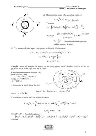 Facultad de Ingeniería____________________________________________________ Cátedra: FISICA I
Unidad IX: Rotación de un sólido rígido
a) El momento de inercia polar respecto al centro es:
∫= 2
.udsIO acá duuds ..2π=
Y tenemos:
∫ ∫ ====
r r r
O
ru
duuduuuI
0 0
4
0
4
32
4
.2
4
22..2.
π
πππ
4
.
2
1
rIO π=
pero la superficie total
2
.rS π=
por la que
puedo poner
→= 2
.
2
1
rSIO momento de inercia polar con
respecto al centro de figura
b) Y el momento de inercia para el eje que sea un diámetro lo hallamos así:
YXO III += en este caso, por simetría de figura IX = IY ∴
2
.
4
1
2
2 rS
I
III O
XXO ==∴=
YX IrSI == 2
.
4
1
Ejemplo: Hallar el momento de inercia de un anillo plano (anillo circular) respecto de un eje
perpendicular al mismo y que pasa por su centro.
Consideraremos una masa elemental (dm)
como la rayada y será:
tdrrdvdm ...2.. πδδ ==
donde: tdrrdv ...2π= y
drrds ..2π=
y el momento de inercia de ese dm será:
drrtrdrtrdmrdIO ...2....2. 322 δπδπ ===
donde: tcte ..2 δπ=
y el momento de inercia total con respecto al eje será:
∫ ∫ −====
2
1
4
1
4
2
2
1
4
3
).(
2
..
4
...2.....2
R
R
R
R
OO RR
tr
tdrrttdII
δπ
δπδπ
).(.
2
1 4
1
4
2 RRtIO −= πδ
Pero (R2
4
– R1
4
) es el resultado de hacer:
( ) ( )[ ] ( ) ( )[ ] ( ) ( ) ( ) ( ) ( ) ( ) ( ) ( )4
1
4
2
4
1
2
1
2
2
2
1
2
2
4
2
2
1
2
2
2
1
2
2 . RRRRRRRRRRRR −=−−+=+−
Entonces
10
r
o
xx
y
y
u
du
t
e
edr
R2
R1
r
dm
 
