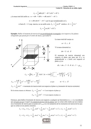 Facultad de Ingeniería____________________________________________________ Cátedra: FISICA I
Unidad IX: Rotación de un sólido rígido
)).((.
2
1 2
1
2
2
2
1
2
2 RRRRtIO +−= πδ
y la masa total del anillo es: ).(..... 2
1
2
2 RRttSvm −=== πδδδ
).(.. 2
1
2
2 RRtm −= πδ por lo que reemplazando en IO
si fuera R1 = 0 (sup. maciza, no un anillo sería 2
.
2
1
RmIO = similar a 2
.
2
1
rSIe =
).(
2
1 2
1
2
2 RRmIO +=
Ejemplo: Hallar el momento de inercia de un paralelepípedo rectangular con respecto a los planos
ortogonales que pasan por el centro de masa y gravedad G:
La masa total del cuerpo es:
m = S . c . δ
Y la masa elemental es:
dm = S . dz . δ
El momento de inercia elemental con
respecto al plano que pasa por O y es
perpendicular a z (sería con respecto al
plano xy) es:
dIO = dm . z2
= S . δ . dz . z2
= xydI
∫∫
+
−
+
−








+====
2/
2/
33
2/
2/
3
2
88
.
3
.
3
.....
C
C
C
C
OXY
CCSz
SdzzSdII
δ
δδ
12
.
.
12
..
.
4
1
.
3
. 2
23 Cm
C
CS
C
S
IXY ===
δδ
ya que m = S . c . δ
→= 2
.
12
1
CmIXY momento de inercia total con respecto al plano xy (momento de inercia resistente)
De la misma manera se obtienen: →= 2
.
12
1
amIYZ I con respecto al plano yz
→= 2
.
12
1
bmIXZ I con respecto al plano xz
Entonces, para hallar el momento de inercia con respecto a cualquier eje baricéntrico (x; y; z) y recordando
que el I para un eje es igual a la sumatoria de los I de los planos que se cortan sobre dicho eje (en el plano
era el momento de inercia para un punto (el Io polar) es a la sumatoria de los momentos de inercia de los ejes
que se cortan en ese punto); tenemos:
).(.
12
1
).(.
12
1
..
12
1
...
12
1 222222
cbmIcbmcmbmIII XXYZXX +=∴+=+=+=
).(.
12
1
).(.
12
1
..
12
1
...
12
1 222222
camIcamcmamIII YXYZYY +=∴+=+=+=
11
C
z
x
y
b
a
z
dz
o
 