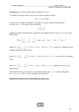 Facultad de Ingeniería____________________________________________________ Cátedra: FISICA I
Unidad IX: Rotación de un sólido rígido
Por definición: es un vector normal al plano formado por ( r ) y (v).
Y el módulo del momento cinético será, una vez resuelto el producto vectorial:
ϕsenvmrMCO ...=
Y el vector MCO se origina en el origen O y su sentido es el que da la regla de la mano derecha.
Si los ejes son x; y; z los vectores serán (sus módulos):
v = vX; vY; vZ
r = rX; rY; rZ
y podemos escribir la ecuación del MCO en función de las componentes de los vectores r y v.m o sea, como
determinantes.
zyx
CO
vmvmvm
zyx
kji
M
...
=

es decir
→
coM = MCX . →
i + MCY .
→
j + MCZ . →
k
donde: MCX = )...(....
..
YZYZ
ZY
vzvymvmzvmy
vmvm
zy
−=−= siendo MCX el módulo del vector
momento cinético con respecto al eje x.
donde: MCY = - )..()...(
..
ZXXZ
ZX
vxvzmvmzmvx
vmvm
zx
−=−−= comp.. del MCO con respecto
al eje y.
donde: MCZ = )...(...
..
XYXY
YX
vyvxmvmymvx
vmvm
yx
−=−= módulo del vector MCO con
respecto al eje z.
Si la partícula se mueve en un plano (el xy por ejemplo) tenemos que z = vZ = 0, entonces sólo queda:
MCZ = m.(x.vY-x.vZ) = |MCZ| → vector coincidente con el eje de las z.
MOMENTO CINÉTICO EN EL MOVIMIENTO CIRCULAR
16
 