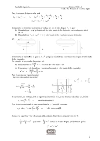 Facultad de Ingeniería____________________________________________________ Cátedra: FISICA I
Unidad IX: Rotación de un sólido rígido
Para el momento de inercia polar será:
AiI oo .)( 2= ∴
A
I
A
I
A
II
A
I
i
yxyxo
o +=
+
==2)(
222 )()()( yxo iii +=
Es necesario no confundir la distancia de G al eje x-x con el radio de giro xi ya que:
1) El cuadrado de x es x2
y el cuadrado del valor medio de las distancias x a los elementos dA al
eje x-x.
2) El cuadrado de xi es 2)( xi y es el valor medio de los cuadrados de esas distancias.
A
xix
dA
ix
ixi
El momento de inercia I no es igual a 2. xA porque el cuadrado del valor medio no es igual al valor medio
de los cuadrados.
Por ejemplo: si tenemos las distancias 4 y 6 .
a) El valor medio es: 5
2
64
=
+
; cuadrado del valor medio : 25
b) Si elevamos 4 y 6 al cuadrado y sumamos buscando el valor medio de los cuadrados:
2
3616
64 22 +
⇒+ 26
2
52
==
Para el caso de una viga rectangular:
Veremos más adelante que acá el
A
I
i
hb
I xx =∴=
3
3
33
1
3
3
h
h
hb
hb
ix ===
3
h
ix =
Si suponemos, sin embargo, toda la superficie concentrada en G, a una distancia h/2 del eje x-x, tendrá:
⇒==
4
)
2
(..
3
2 hbh
hbIx valor incorrecto del Ix
Pero si concentramos toda la masa a una distancia (xi punto G’ ) tenemos:
⇒===
33
.)(..
32
2 hbh
hbihbI xx
 valor correcto del Ix
Siendo S la superficie Total y la unidad del IX será cm4
. Si dividimos esta expresión por S:
2'
a
S
I
S
I XX
+= y se llama
2
i
S
IX
= siendo (i) el radio de giro, y la expresión queda:
22
'
2
' aii xx +=
6
 