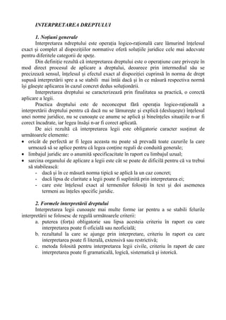 INTERPRETAREA DREPTULUI
1. Noţiuni generale
Interpretarea ndreptului este operaţia logico-raţională care lămurind înţelesul
exact şi complet al dispoziţiilor normative oferă soluţiile juridice cele mai adecvate
pentru diferitele categorii de speţe.
Din definiţie rezultă că interpretarea dreptului este o operaţiune care priveşte în
mod direct procesul de aplicare a dreptului, deoarece prin intermediul său se
precizează sensul, înţelesul şi efectul exact al dispoziţiei cuprinsă în norma de drept
supusă interpretării spre a se stabili mai întâi dacă şi în ce măsură respectiva normă
îşi găseşte aplicarea în cazul concret dedus soluţionării.
Interpretarea dreptului se caracterizează prin finalitatea sa practică, o corectă
aplicare a legii.
Practica dreptului este de neconceput fără operaţia logico-raţională a
interpretării dreptului pentru că dacă nu se lămureşte şi explică (desluşeşte) înţelesul
unei norme juridice, nu se cunoaşte ce anume se aplică şi bineînţeles situaţiile n-ar fi
corect încadrate, iar legea însăşi n-ar fi corect aplicată.
De aici rezultă că interpretarea legii este obligatorie caracter susţinut de
următoarele elemente:
• oricât de perfectă ar fi legea aceasta nu poate să prevadă toate cazurile la care
urmează să se aplice pentru că legea conţine reguli de conduită generale;
• limbajul juridic are o anumită specificacitate în raport cu limbajul uzual;
• sarcina organului de aplicare a legii este cât se poate de dificilă pentru că va trebui
să stabilească:
- dacă şi în ce măsură norma tipică se aplică la un caz concret;
- dacă lipsa de claritate a legii poate fi suplinită prin interpretarea ei;
- care este înţelesul exact al termenilor folosiţi în text şi doi asemenea
termeni au înţeles specific juridic.
2. Formele interpretării dreptului
Interpretarea legii cunoaşte mai multe forme iar pentru a se stabili felurile
interpretării se folosesc de regulă următoarele criterii:
a. puterea (forţa) obligatorie sau lipsa acesteia criteriu în raport cu care
interpretarea poate fi oficială sau neoficială;
b. rezultatul la care se ajunge prin interpretare, criteriu în raport cu care
interpretarea poate fi literală, extensivă sau restrictivă;
c. metoda folosită pentru interpretarea legii civile, criteriu în raport de care
interpretarea poate fi gramaticală, logică, sistematică şi istorică.
 