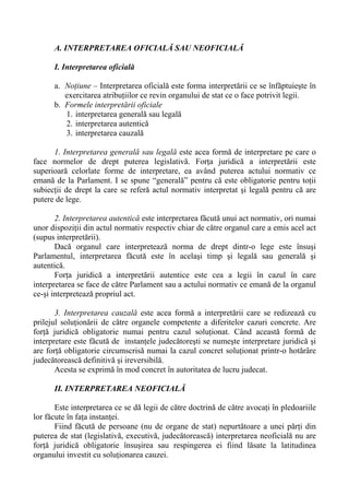 A. INTERPRETAREA OFICIALĂ SAU NEOFICIALĂ
I. Interpretarea oficială
a. Noţiune – Interpretarea oficială este forma interpretării ce se înfăptuieşte în
exercitarea atribuţiilor ce revin organului de stat ce o face potrivit legii.
b. Formele interpretării oficiale
1. interpretarea generală sau legală
2. interpretarea autentică
3. interpretarea cauzală
1. Interpretarea generală sau legală este acea formă de interpretare pe care o
face normelor de drept puterea legislativă. Forţa juridică a interpretării este
superioară celorlate forme de interpretare, ea având puterea actului normativ ce
emană de la Parlament. I se spune “generală” pentru că este obligatorie pentru toţii
subiecţii de drept la care se referă actul normativ interpretat şi legală pentru că are
putere de lege.
2. Interpretarea autentică este interpretarea făcută unui act normativ, ori numai
unor dispoziţii din actul normativ respectiv chiar de către organul care a emis acel act
(supus interpretării).
Dacă organul care interpretează norma de drept dintr-o lege este însuşi
Parlamentul, interpretarea făcută este în acelaşi timp şi legală sau generală şi
autentică.
Forţa juridică a interpretării autentice este cea a legii în cazul în care
interpretarea se face de către Parlament sau a actului normativ ce emană de la organul
ce-şi interpretează propriul act.
3. Interpretarea cauzală este acea formă a interpretării care se redizează cu
prilejul soluţionării de către organele competente a diferitelor cazuri concrete. Are
forţă juridică obligatorie numai pentru cazul soluţionat. Când această formă de
interpretare este făcută de instanţele judecătoreşti se numeşte interpretare juridică şi
are forţă obligatorie circumscrisă numai la cazul concret soluţionat printr-o hotărâre
judecătorească definitivă şi ireversibilă.
Acesta se exprimă în mod concret în autoritatea de lucru judecat.
II. INTERPRETAREA NEOFICIALĂ
Este interpretarea ce se dă legii de către doctrină de către avocaţi în pledoariile
lor făcute în faţa instanţei.
Fiind făcută de persoane (nu de organe de stat) nepurtătoare a unei părţi din
puterea de stat (legislativă, executivă, judecătorească) interpretarea neoficială nu are
forţă juridică obligatorie însuşirea sau respingerea ei fiind lăsate la latitudinea
organului investit cu soluţionarea cauzei.
 