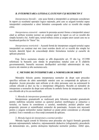 B. INTERPRETAREA LITERALĂ, EXTENSIVĂ ŞI RESTRICTIVĂ
Interpretarea literală - este acea formă a interpretării ce primeşte considerare
în raport cu rezultatul operaţiei logico raţionale, prin care se asigură textului supus
interpretării conţinutului a cărui întindere corespunde celui ce rezultă din simpla
citire.
Interpretarea extensivă - suntem în prezenţa acestei forme a interpretării atunci
când se atribuie textului normei un conţinut sporit în raport cu cel ce rezultă din
simpla lectură a lui. Astfel spus, textul trebuie extins şi asupra unor cazuri care nu se
încadrează perfect în “litera” lui.
Interpretarea restrictivă – Această formă de interpretare asigură textului supus
interpretării un conţinut mai mic (mai restrâns decât cel ce rezultă din simpla lui
lectură, datorită lipsei de concordanţă dintre formularea textului şi cazurile de
aplicare practică.
Exp. Într-o asemenea situaţie se află dispoziţiile art. 53 din Lg. 15/1990
referitoare la bunurile care rămân în proprietatea statului cum ar fi clădirile
guvernamentale, bunurile necesare desfăşurării activităţii administraţiei de stat,
rezerve ale statului şi alte asemenea acte.
C. METODE DE INTERPRETARE A NORMELOR DE DREPT
Metodele folosite pentru interpretarea normelor de drept sunt procedee
specifice utilizate de către autorităţile statului care au competenţă de aplicare a
dreptului. Aceste procedee sunt utilizate şi de către persoane care nu acţionează în
calitate oficială şi deci nu fac o interpretare obligatorie. Rezultă că metodele de
interpretare a normelor de drept sunt utilizate în ambele forme de interpretare: atât în
cea oficială cât şi în cea neoficială.
1. Metoda de interpretare gramaticală
Interpretarea gramaticală se realizează prin folosirea metodei gramaticale
pentru stabilirea sensului normei cu ajutorul analizei morfologice şi sintactice a
textului, cu luarea în considerare a cazului, numărului, poziţiei părţilor unei
propoziţii, precum şi semnificaţiei semnelor de punctuaţie. Aceasta este necesară
pentru a asigura termenilor numai înţelesul ce poate primi considerare şi eficienţă
juridică. Este o metodă cu o frecvenţă constantă de aplicare.
2. Metoda logică de interpretare a normei juridice
Metoda logică constă în folosirea unor procedee ale logicii formale generale
precum raţionamentele inductive, raţionamentele deductive (silogismele), procedeele
de demonstraţie etc., pentru desluşirea înţelesului normelor juridice. Altfel spus,
 