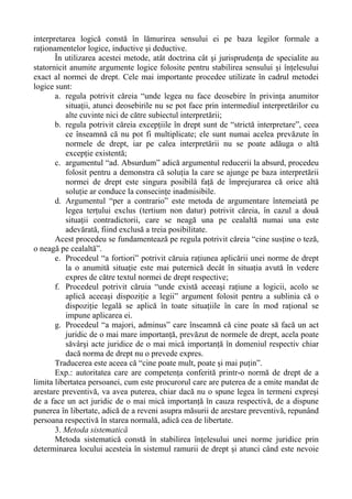 interpretarea logică constă în lămurirea sensului ei pe baza legilor formale a
raţionamentelor logice, inductive şi deductive.
În utilizarea acestei metode, atât doctrina cât şi jurisprudenţa de specialite au
statornicit anumite argumente logice folosite pentru stabilirea sensului şi înţelesului
exact al normei de drept. Cele mai importante procedee utilizate în cadrul metodei
logice sunt:
a. regula potrivit căreia “unde legea nu face deosebire în privinţa anumitor
situaţii, atunci deosebirile nu se pot face prin intermediul interpretărilor cu
alte cuvinte nici de către subiectul interpretării;
b. regula potrivit căreia excepţiile în drept sunt de “strictă interpretare”, ceea
ce înseamnă că nu pot fi multiplicate; ele sunt numai acelea prevăzute în
normele de drept, iar pe calea interpretării nu se poate adăuga o altă
excepţie existentă;
c. argumentul “ad. Absurdum” adică argumentul reducerii la absurd, procedeu
folosit pentru a demonstra că soluţia la care se ajunge pe baza interpretării
normei de drept este singura posibilă faţă de împrejurarea că orice altă
soluţie ar conduce la consecinţe inadmisibile.
d. Argumentul “per a contrario” este metoda de argumentare întemeiată pe
legea terţului exclus (tertium non datur) potrivit căreia, în cazul a două
situaţii contradictorii, care se neagă una pe cealaltă numai una este
adevărată, fiind exclusă a treia posibilitate.
Acest procedeu se fundamentează pe regula potrivit căreia “cine susţine o teză,
o neagă pe cealaltă”.
e. Procedeul “a fortiori” potrivit căruia raţiunea aplicării unei norme de drept
la o anumită situaţie este mai puternică decât în situaţia avută în vedere
expres de către textul normei de drept respective;
f. Procedeul potrivit căruia “unde există aceeaşi raţiune a logicii, acolo se
aplică aceeaşi dispoziţie a legii” argument folosit pentru a sublinia că o
dispoziţie legală se aplică în toate situaţiile în care în mod raţional se
impune aplicarea ei.
g. Procedeul “a majori, adminus” care înseamnă că cine poate să facă un act
juridic de o mai mare importanţă, prevăzut de normele de drept, acela poate
săvârşi acte juridice de o mai mică importanţă în domeniul respectiv chiar
dacă norma de drept nu o prevede expres.
Traducerea este aceea că “cine poate mult, poate şi mai puţin”.
Exp.: autoritatea care are competenţa conferită printr-o normă de drept de a
limita libertatea persoanei, cum este procurorul care are puterea de a emite mandat de
arestare preventivă, va avea puterea, chiar dacă nu o spune legea în termeni expreşi
de a face un act juridic de o mai mică importanţă în cauza respectivă, de a dispune
punerea în libertate, adică de a reveni asupra măsurii de arestare preventivă, repunând
persoana respectivă în starea normală, adică cea de libertate.
3. Metoda sistematică
Metoda sistematică constă în stabilirea înţelesului unei norme juridice prin
determinarea locului acesteia în sistemul ramurii de drept şi atunci când este nevoie
 