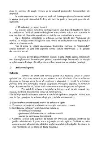 chiar în sistemul de drept, precum şi în sistemul principiilor fundamentale ale
dreptului.
În acest scop norma de drept este analizată în comparaţie cu alte norme având
în vedere principiile sistemului de drept din care fac parte şi principiile generale ale
legislaţiei.
4. Metoda (interpretarea) istorică
Cu ajutorul acestei metode se stabileşte sensul unei dispoziţi legale prin luarea
în considerare a finalităţii urmărite de legiuitor atunci când a edictat actul normativ în
care este inserată dispoziţia supusă interpretării într-un context istoric anume.
De o deosebită importanţă în utilizarea acestei metode este “expunerea de
motive” cu prilejul adoptării legii din care rezultă raţiunile pentru care legiuitorul a
adoptat acel act normativ.
Vor fi avute în vedere deasemenea dispoziţiile cuprinse în “preambulul”
actului normativ în care este cuprinsă norma supusă interpretării şi în general
documentele vremii.
5. Analogia este un procedeu folosit în cazul în care situaţia dedusă soluţionării
nu a fost reglementată în mod expres printr-o normă de drept. Într-o astfel de situaţie
se aplică norma de drept edictată pentru rezolvarea unui caz asemănător (analog).
1) Aplicarea dreptului
Definiţie
Normele de drept sunt edictate pentru a fi realizate adică în scopul
aplicării lor, diverselor situaţii de caz cărora le sunt destinate. Pentru aplicarea
dreptului se înţelege acea formă de realizare a dreptului ce constă în activitatea
practică prin care autorităţile statului înfăptuiesc prevederile cuprinse în norma de
drept. Aceasta implică de fiecare dată elaborarea actului de aplicare a dreptului.
Prin actul de aplicare a dreptului se înţelege actul juridic concret care
creează, modifică, transmite sau stinge un raport juridic.
Din definiţie rezultă caracterul concret al actului de aplicare a dreptului. Aceste acte
sunt de fapt operaţiuni de aplicare a legii şi a celorlalte acte normative.
2) Trăsăturile caracteristiceale actului de aplicare a legii:
a) Presupune existenţa unor subiecte concrete şi a unui obiect concret.
b) Se întâlneşte în forme variate funcţie de natura sa:
-hotărâre judecătorească
-proces-verbal de constatare a unei contravenţii
-decizii de sancţionare disciplinară
c) Controlul acestor acte depinde de natura lor. Persoana vătămată printr-un act
juridic administrativ îl poate ataca în justiţie potrivit legii nr. 29/1990 pe calea
contenciosului administrativ, obţinând anularea actului şi despăgubiri în situaţia în
care respectivul act i-a provocat daune materiale.
 