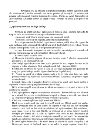 Săvârşesc acte de aplicare a dreptului autorităţile puterii legislative, cele
ale administraţiei publice centrale sau locale precum şi instanţele ce structurează
puterea judecătorească (Curtea Supremă de Justiţie, Curţile de Apel, Tribunalele şi
Judecătoriile). Aplicarea normei de drept se face în timp, în spaţiu şi cu privire la
persoană.
3) Aplicarea normelor de drept în timp
Normele de drept (juridice) acţionează în limitele unei anumite perioade de
timp de unde necesitatea de a cunoaşte cele două momente:
-momentul intrării lor în vigoare care este momentul iniţial.
-momentul ieşirii lor din vigoare, care este momentul final.
În privinţa momentului iniţial, regula este că norma juridică intră în vigoare la
data publicării ei în Monitorul Oficial întrucât art.1 din Codul Civil prevede că “legea
dispune numai pentru viitor; ea n-are puterea retroactivă”.
Aceasta înseamnă că respectivele acte normative sunt obligatorii urmând a fi
aplicate numai după ce au fost publicate în Monitorul Oficial.
Există excepţii în dublu sens:
a) Momentul intrării în vigoare al normei juridice poate fi ulterior momentului
publicării ei în Monitorul Oficial:
- când însăşi legea despre care este vorba prevede în mod expres intrarea sa în
vigoare la o data ulterioară; fiind indicată o dată fixă (1 ianuarie 2000)
- fie stabilind că intrarea în vigoare a sa se va face după scurgerea unei perioade de
timp (ex. prezenta lege intră în vigoare la 6 luni de la publicare )
b) Norma de drept îşi produce uneori efecte şi în privinţa unor fapte sau acte
petrecute înainte de publicarea în Monitorul Oficial. În acest caz se spune că legea
retroactivează .
Retroactivitatea este o excepţie deoarece normele de drept sunt făcute pentru a
acţiona în viitor de unde şi regula neretroactivităţii legii.
De la această regulă abaterile care se admit au caracter excepţional şi intervin în
următoarele situaţii:
1) Când legea prevede expres caracterul său retroactiv . Retroactivitatea este dispusă
ca o măsură de excepţie pentru înlăturarea rapidă şi eficace a unor stări sau situaţii
ce se opun unor procese de transformare economică şi socială.
2) Când este vorba de aplicarea legii penale mai blânde:
Dacă legea penală nouă este mai favorabilă adică mai blândă decât cea veche,
faptele petrecute până la data intrării în vigoare a legii noi cad sub incidenţa
acesteia, chiar dacă au fost săvârşite sub imperiul legii anterioare. Tot astfel cum,
dacă legea veche a fost mai blândă, ea continuă să se aplice tuturor faptelor
săvârşite pe timpul cât s-a aflat în vigoare chiar dacă au fost descoperite şi
soluţionate ulterior, când a intrat în vigoare a nouă lege mai aspră. Este consecinţa
regulii, cu valoare de principiu, aplicării legi celei mai favorabile (mai blânde).
3) În cazul legilor imperative – dat fiind faptul că ele nu fac decât să explice şi să
lămurească sensul şi înţelesul exact al normelor de drept cuprinse într-o lege
 