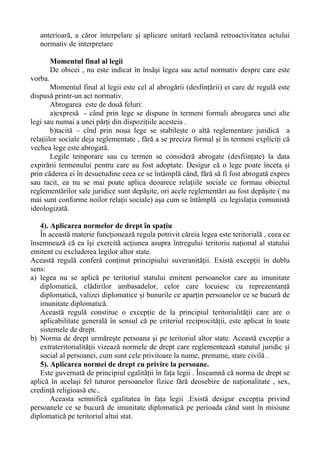 anterioară, a căror interpelare şi aplicare unitară reclamă retroactivitatea actului
normativ de interpretare
Momentul final al legii
De obicei , nu este indicat în însăşi legea sau actul normativ despre care este
vorba.
Momentul final al legii este cel al abrogării (desfinţării) ei care de regulă este
dispusă printr-un act normativ.
Abrogarea este de două feluri:
a)expresă - când prin lege se dispune în termeni formali abrogarea unei alte
legi sau numai a unei părţi din dispoziţiile acesteia .
b)tacită – cînd prin noua lege se stabileşte o altă reglementare juridică a
relaţiilor sociale deja reglementate , fără a se preciza formal şi în termeni expliciţi că
vechea lege este abrogată.
Legile temporare sau cu termen se consideră abrogate (desfiinţate) la data
expirării termenului pentru care au fost adoptate. Desigur că o lege poate înceta şi
prin căderea ei în desuetudine ceea ce se întâmplă când, fără să fi fost abrogată expres
sau tacit, ea nu se mai poate aplica deoarece relaţiile sociale ce formau obiectul
reglementărilor sale juridice sunt depăşite, ori acele reglementări au fost depăşite ( nu
mai sunt conforme noilor relaţii sociale) aşa cum se întâmplă cu legislaţia comunistă
ideologizată.
4). Aplicarea normelor de drept în spaţiu
În această materie funcţionează regula potrivit căreia legea este teritorială , ceea ce
însemnează că ea îşi exercită acţiunea asupra întregului teritoriu naţional al statului
emitent cu excluderea legilor altor state.
Această regulă conferă conţinut principiului suveranităţii. Există excepţii în dublu
sens:
a) legea nu se aplică pe teritoriul statului emitent persoanelor care au imunitate
diplomatică, clădirilor ambasadelor, celor care locuiesc cu reprezentanţă
diplomatică, valizei diplomatice şi bunurile ce aparţin persoanelor ce se bucură de
imunitate diplomatică.
Această regulă constitue o excepţie de la principiul teritorialităţii care are o
aplicabilitate generală în sensul că pe criteriul reciprocităţii, este aplicat în toate
sistemele de drept.
b) Norma de drept urmăreşte persoana şi pe teritoriul altor state. Această excepţie a
extrateritorialităţii vizează normele de drept care reglementează statutul juridic şi
social al persoanei, cum sunt cele privitoare la nume, prenume, stare civilă .
5). Aplicarea normei de drept cu privire la persoane.
Este guvernată de principiul egalităţii în faţa legii . Înseamnă că norma de drept se
aplică în acelaşi fel tuturor persoanelor fizice fără deosebire de naţionalitate , sex,
credinţă religioasă etc..
Aceasta semnifică egalitatea în faţa legii .Există desigur excepţia privind
persoanele ce se bucură de imunitate diplomatică pe perioada când sunt în misiune
diplomatică pe teritoriul altui stat.
 