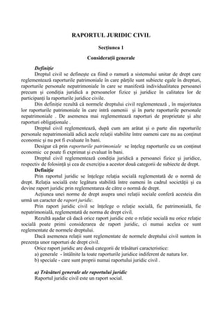 RAPORTUL JURIDIC CIVIL
Secţiunea 1
Consideraţii generale
Definiţie
Dreptul civil se defineşte ca fiind o ramură a sistemului unitar de drept care
reglementează raporturile patrimoniale în care părţile sunt subiecte egale în drepturi,
raporturile personale nepatrimoniale în care se manifestă individualitatea persoanei
precum şi condiţia juridică a persoanelor fizice şi juridice în calitatea lor de
participanţi la raporturile juridice civile.
Din definiţie rezultă că normele dreptului civil reglementează , în majoritatea
lor raporturile patrimoniale în care intră oamenii şi în parte raporturile personale
nepatrimoniale . De asemenea mai reglementează raporturi de proprietate şi alte
raporturi obligaţionale .
Dreptul civil reglementează, după cum am arătat şi o parte din raporturile
personale nepatrimonială adică acele relaţii stabilite între oameni care nu au conţinut
economic şi nu pot fi evaluate în bani.
Desigur că prin raporturile patrimoniale se înţeleg raporturile cu un conţinut
economic ce poate fi exprimat şi evaluat în bani.
Dreptul civil reglementează condiţia juridică a persoanei fizice şi juridice,
respectiv de folosinţă şi cea de exerciţiu a acestor două categorii de subiecte de drept.
Definiţie
Prin raportul juridic se înţelege relaţia socială reglementată de o normă de
drept. Relaţia socială este legătura stabilită între oameni în cadrul societăţii şi ea
devine raport juridic prin reglementarea de către o normă de drept.
Acţiunea unei norme de drept asupra unei relaţii sociale conferă acesteia din
urmă un caracter de raport juridic.
Prin raport juridic civil se înţelege o relaţie socială, fie patrimonială, fie
nepatrimonială, reglementată de norma de drept civil.
Rezultă aşadar că dacă orice raport juridic este o relaţie socială nu orice relaţie
socială poate primi considerarea de raport juridic, ci numai acelea ce sunt
reglementate de normele dreptului.
Dacă asemenea relaţii sunt reglementate de normele dreptului civil suntem în
prezenţa unor raporturi de drept civil.
Orice raport juridic are două categorii de trăsături caracteristice:
a) generale - întâlnite la toate raporturile juridice indiferent de natura lor.
b) speciale - care sunt proprii numai raportului juridic civil .
a) Trăsături generale ale raportului juridic
Raportul juridic civil este un raport social.
 