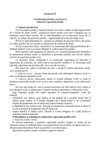 Secţiunea II
Consideraţii generale cu privire la
subiectele raportului juridic
1. Noţiuni introductive.
Ca orice raport juridic şi raportul juridic civil este o relaţie socială reglementată
de o normă de drept. Astfel , respectivul raport juridic civil este o legătură care se
stabileşte numai între oameni, fie în individualitatea lor ca persoane fizice fie în
colectiv, în calitate de persoane juridice , reglementată de norma de drept civil.
Priviţi în individualitatea lor , oamenii au calitatea de persoane fizice, din punct
de vedere juridic. De aici rezultă şi calitatea lor de subiecte de drept.
Priviţi ca persoane fizice, oamenilor li se recunoaşte prin lege posibilitatea de a
dobândi drepturi şi de a-şi asuma obligaţii în cadrul raportului juridic.
Dacă oamenii sunt organizaţi în colective cu o structură proprie bine definită şi
un patrimoniu distinct atunci ei alcătuiesc o persoană juridică care devine subiect
colectiv al raportului juridic civil.
Ca persoane fizice, oamenilor li se recunoaşte capacitatea de folosinţă şi
capacitatea de exerciţiu, tot astfel cum şi persoanelor juridice li se recunoaşte prin
lege atât capacitatea lor de folosinţă , cât şi cea de exerciţiu.
Din punct de vedere al poziţiei pe care o ocupă în cadrul raportului juridic
civil, acestea pot fi:
1. subiecte active , acestea fiind persoanele care dobândesc drepturi civile ce
intră în alcătuirea raportului civil.
2. subiecte pasive, persoanele cărora le incubă obligaţii civile ce intră în
alcătuirea raportului juridic civil şi care sunt corelative drepturilor civile subiectelor
active.
De cele mai multe ori, una şi aceeaşi persoană este atât subiect activ, titular al
unor drepturi civile şi subiect pasiv întrucât incubă concomitent şi obligaţiile civile.
Exp. Raportul juridic din cadrul operaţiei de vânzare-cumpărare. Unul din
subiecţi:
- vânzătorul este subiect activ pentru că are dreptul de a pretinde preţul dar şi
subiect pasiv pentru că îi incubă obligaţia de a preda bunul şi de a transmite
dreptul de proprietate sau alt drept real asupra bunului respectiv.
- cumpărătorul este subiect activ, întrucât are dreptul de a pretinde bunul şi odată cu
acesta şi dreptul de proprietate sau alt drept real
- asupra bunului şi subiect pasiv întrucât îi revine obligaţia de a plăti preţul în
schimbul bunului dobândit.
2.Pluralitatea şi schimbarea subiectelor raportului juridic civil.
a. Raportul juridic simplu.
În imensa majoritate a cazurilor raporturile juridice simple, în sensul că un
asemenea raport se stabileşte între o persoană (fizică sau juridică) ca subiect activ şi o
altă persoană (deasemeni fizică sau juridică ) ca subiect pasiv.
Raporturile juridice simple constituie regula în materie.
 