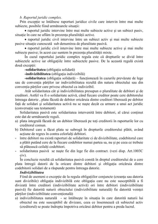 b. Raportul juridic complex.
Prin excepţie se întâlnesc raporturi juridice civile care intervin între mai multe
subiecte, posibile fiind următoarele situaţii:
• raportul juridic intervine între mai multe subiecte active şi un subiect pasiv,
situaţie în care ne aflăm în prezenţa pluralităţii active.
• raportul juridic civil intervine între un subiect activ şi mai multe subiecte
pasive situaţie cunoscută sub denumirea de pluralitate pasivă.
• raportul juridic civil intervine între mai multe subiecte active şi mai multe
subiecte pasive; în acest caz suntem în prezenţa pluralităţii mixte.
În cazul raportului juridic complex regula este că drepturile se divid între
subiectele active iar obligaţiile între subiectele pasive. De la această regulă există
două excepţii:
-solidaritatea (obligaţia solidară)
-indivizibilitatea (obligaţia indivizibilă)
-solidaritatea (obligaţia solidară) – funcţionează în cazurile prevăzute de lege
sau de convenţia părţilor iar indivizibilitatea rezultă din natura obiectului sau din
convenţia părţilor care privesc obiectul ca indivizibil.
Atât solidaritatea cât şi indivizibilitatea presupun o pluralitate de debitori şi de
creditori. Astfel va fi o solidaritate activă, când fiecare creditor poate cere debitorului
întreaga datorie , plata făcută de debitor oricăruia dintre creditori liberează pe debitor
faţă de solidari şi solidaritatea activă nu se naşte decât ca urmare a unui act juridic
(conversaţie sau testament)
Solidaritatea pasivă este solidaritatea intervenită între debitori, al cărui conţinut
este dat de următoarele reguli.
a) plata integrală făcută de un debitor liberează pe toţi creditorii în raporturile lor cu
creditorul comun.
b) Debitorul care a făcut plata se subrogă în drepturile creditorului plătit, având
acţiune de regres în contra celorlalţi debitori.
- între debitori nu există raporturi de solidaritate ci de divizibilitate, codebitorul care
a plătit putând cere de la fiecare codebitor numai partea sa, nu şi pe ceea ce trebuie
să plătească ceilalţi codebitori.
- solidaritatea pasivă se naşte fie din lege fie din contract. (vezi disp. Art.1003C
civ).
În concluzie rezultă că solidaritatea pasivă constă în dreptul creditorului de a cere
plata întregii datorii de la oricare dintre debitori şi obligaţia oricăruia dintre
codebitorii solidari de a răspunde pentru întreaga datorie.
Indivizibilitatea
Fiind de asemeni o excepţie de la regula obligaţiilor conjuncte (creanţa sau datoria
sunt divizibile) obligaţia indivizibilă este obligaţia care nu este susceptibilă a fi
divizată între creditori (indivizibilitate activă) ori între debitori (indivizibilitate
pasivă) fie datorită naturii obiectului (indivizibilitate naturală) fie datorită voinţei
părţilor (indivizibilitate convenţională)
a) indivizibilitatea naturală - se întâlneşte în situaţia în care datorită naturii lui
obiectul nu este susceptibil de divizare, ceea ce însemnează că subiectul activ
(creditorul) se poate îndrepta împotriva oricărui debitor pentru a preda lucrul.
 