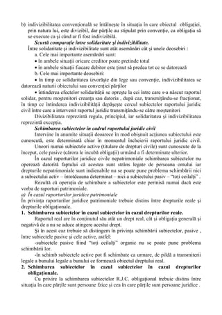 b) indivizibilitatea convenţională se întâlneşte în situaţia în care obiectul obligaţiei,
prin natura lui, este divizibil, dar părţile au stipulat prin convenţie, ca obligaţia să
se execute ca şi când ar fi fost indivizibilă.
Scurtă comparaţie între solidaritate şi indivizibilitate.
Între solidaritate şi indivizibilitate sunt atât asemănări cât şi unele deosebiri :
a. Cele mai importante asemănări sunt:
• în ambele situaţii oricare creditor poate pretinde totul
• în ambele situaţii fiacare debitor este ţinut să predea tot ce se datorează
b. Cele mai importante deosebiri:
• în timp ce solidaritatea izvorăşte din lege sau convenţie, indivizibilitatea se
datorează naturii obiectului sau convenţiei părţilor
• întinderea efectelor solidarităţii se opreşte la cei între care s-a născut raportul
solidar, pentru moştenitori creanţa sau datoria , după caz, transmiţându-se fracţionat,
în timp ce întinderea indivizibilităţii depăşeşte cercul subiectelor raportului juridic
civil între care a intervenit raportul juridic transmiţându-se către moştenitori
Divizibilitatea reprezintă regula, principiul, iar solidaritatea şi indivizibilitatea
reprezintă excepţia.
Schimbarea subiectelor în cadrul raportului juridic civil
Intervine în anumite situaţii deoarece în mod obişnuit acţiunea subiectului este
cunoscută, este determinată chiar în momentul încheierii raportului juridic civil.
Uneori numai subiectele active (titulare de drepturi civile) sunt cunoscute de la
început, cele pasive (cărora le incubă obligaţii) urmând a fi determinate ulterior.
În cazul raporturilor juridice civile nepatrimoniale schimbarea subiectelor nu
operează datorită faptului că acestea sunt strâns legate de persoana omului iar
drepturile nepatrimoniale sunt indienabile nu se poate pune problema schimbării nici
a subiectului activ – întotdeauna determinat – nici a subiectului pasiv – “toţi ceilalţi” .
Rezultă că operaţia de schimbare a subiectelor este permisă numai dacă este
vorba de raporturi patrimoniale.
a) În cazul raporturilor juridice patrimoniale
În privinţa raporturilor juridice patrimoniale trebuie distins între drepturile reale şi
drepturile obligaţionale.
1. Schimbarea subiectelor în cazul subiectelor în cazul drepturilor reale.
Raportul real are în conţinutul său atât un drept real, cât şi obligaţia generală şi
negativă de a nu se aduce atingere acestui drept.
Şi în acest caz trebuie să distingem în privinţa schimbării subiectelor, pasive ,
între subiectele pasive şi cele active, astfel:
-subiectele pasive fiind “toţi ceilalţi” organic nu se poate pune problema
schimbării lor.
-în schimb subiectele active pot fi schimbate ca urmare, de pildă a transmiterii
legale a bunului legale a bunului ce formează obiectul dreptului real.
2. Schimbarea subiectelor în cazul subiectelor în cazul drepturilor
obligaţionale.
Cu privire la schimbarea subiectelor R.J.C. obligaţional trebuie distins între
situaţia în care părţile sunt persoane fzice şi cea în care părţile sunt persoane juridice .
 