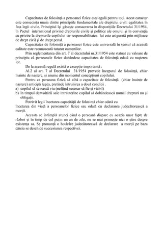 Capacitatea de folosinţă a persoanei fizice este egală pentru toţi. Acest caracter
este consecinţa unuia dintre principiile fundamentale ale dreptului civil: egalitatea în
faţa legii civile. Principiul îşi găseşte consacrarea în dispoziţiile Decretului 31/1954,
în Pactul internaţional privind drepturile civile şi politice ale omului şi în convenţia
cu privire la drepturile copilului iar responsabilitatea lui este asigurată prin mijloace
de drept civil şi de drept penal.
Capacitatea de folosinţă a persoanei fizice este universală în sensul că această
calitate este recunoscută tuturor oamenilor.
Prin reglementarea din art. 7 al decretului nr.31/1954 este statuat cu valoare de
principiu că persoanele fizice dobândesc capacitatea de folosinţă odată cu naşterea
lor.
De la această regulă există o excepţie importantă :
Al.2 al art. 7 al Decretului 31/1954 prevede începutul de folosinţă, chiar
înainte de naştere, şi anume din momentul concepţiuni copilului.
Pentru ca persoana fizică să aibă o capacitate de folosinţă (chiar înainte de
naştere) anticipă legea, pretinde întrunirea a două condiţii .
a) copilul să se nască viu (nefiind necesar să fie şi viabil)
b) în timpul dezvoltării sale intrauterine copilul să dobândească numai drepturi nu şi
obligaţii.
Potrivit legii încetarea capacităţii de folosinţă chiar odată cu
încetarea din viaţă a persoanelor fizice sau odată cu declararea judecătorească a
morţii.
Aceasta se întâmplă atunci când o persoană dispare cu ocazia unor fapte de
război şi în timp de cel puţin un an de zile, nu se mai primeşte nici o ştire despre
existenţa sa. Se pronunţă o hotărâre judecătorească de declarare a morţii pe baza
căreia se deschide succesiunea respectivei.
 