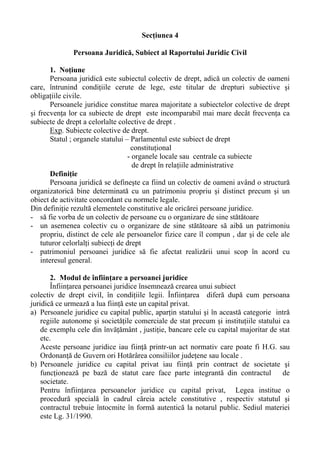 Secţiunea 4
Persoana Juridică, Subiect al Raportului Juridic Civil
1. Noţiune
Persoana juridică este subiectul colectiv de drept, adică un colectiv de oameni
care, întrunind condiţiile cerute de lege, este titular de drepturi subiective şi
obligaţiile civile.
Persoanele juridice constitue marea majoritate a subiectelor colective de drept
şi frecvenţa lor ca subiecte de drept este incomparabil mai mare decât frecvenţa ca
subiecte de drept a celorlalte colective de drept .
Exp. Subiecte colective de drept.
Statul ; organele statului – Parlamentul este subiect de drept
constituţional
- organele locale sau centrale ca subiecte
de drept în relaţiile administrative
Definiţie
Persoana juridică se defineşte ca fiind un colectiv de oameni având o structură
organizatorică bine determinată cu un patrimoniu propriu şi distinct precum şi un
obiect de activitate concordant cu normele legale.
Din definiţie rezultă elementele constitutive ale oricărei persoane juridice.
- să fie vorba de un colectiv de persoane cu o organizare de sine stătătoare
- un asemenea colectiv cu o organizare de sine stătătoare să aibă un patrimoniu
propriu, distinct de cele ale persoanelor fizice care îl compun , dar şi de cele ale
tuturor celorlalţi subiecţi de drept
- patrimoniul persoanei juridice să fie afectat realizării unui scop în acord cu
interesul general.
2. Modul de înfiinţare a persoanei juridice
Înfiinţarea persoanei juridice însemnează crearea unui subiect
colectiv de drept civil, în condiţiile legii. Înfiinţarea diferă după cum persoana
juridică ce urmează a lua fiinţă este un capital privat.
a) Persoanele juridice cu capital public, aparţin statului şi în această categorie intră
regiile autonome şi societăţile comerciale de stat precum şi instituţiile statului ca
de exemplu cele din învăţământ , justiţie, bancare cele cu capital majoritar de stat
etc.
Aceste persoane juridice iau fiinţă printr-un act normativ care poate fi H.G. sau
Ordonanţă de Guvern ori Hotărârea consiliilor judeţene sau locale .
b) Persoanele juridice cu capital privat iau fiinţă prin contract de societate şi
funcţionează pe bază de statut care face parte integrantă din contractul de
societate.
Pentru înfiinţarea persoanelor juridice cu capital privat, Legea institue o
procedură specială în cadrul căreia actele constitutive , respectiv statutul şi
contractul trebuie întocmite în formă autentică la notarul public. Sediul materiei
este Lg. 31/1990.
 