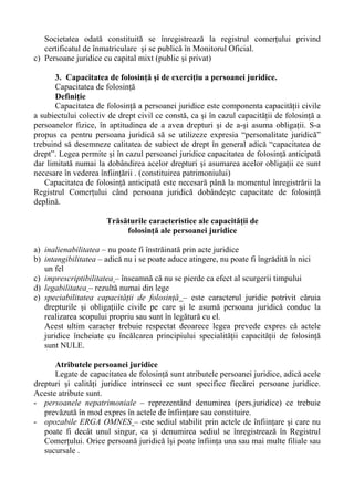 Societatea odată constituită se înregistrează la registrul comerţului privind
certificatul de înmatriculare şi se publică în Monitorul Oficial.
c) Persoane juridice cu capital mixt (public şi privat)
3. Capacitatea de folosinţă şi de exerciţiu a persoanei juridice.
Capacitatea de folosinţă
Definiţie
Capacitatea de folosinţă a persoanei juridice este componenta capacităţii civile
a subiectului colectiv de drept civil ce constă, ca şi în cazul capacităţii de folosinţă a
persoanelor fizice, în aptitudinea de a avea drepturi şi de a-şi asuma obligaţii. S-a
propus ca pentru persoana juridică să se utilizeze expresia “personalitate juridică”
trebuind să desemneze calitatea de subiect de drept în general adică “capacitatea de
drept”. Legea permite şi în cazul persoanei juridice capacitatea de folosinţă anticipată
dar limitată numai la dobândirea acelor drepturi şi asumarea acelor obligaţii ce sunt
necesare în vederea înfiinţării . (constituirea patrimoniului)
Capacitatea de folosinţă anticipată este necesară până la momentul înregistrării la
Registrul Comerţului când persoana juridică dobândeşte capacitate de folosinţă
deplină.
Trăsăturile caracteristice ale capacităţii de
folosinţă ale persoanei juridice
a) inalienabilitatea – nu poate fi înstrăinată prin acte juridice
b) intangibilitatea – adică nu i se poate aduce atingere, nu poate fi îngrădită în nici
un fel
c) imprescriptibilitatea – înseamnă că nu se pierde ca efect al scurgerii timpului
d) legabilitatea – rezultă numai din lege
e) speciabilitatea capacităţii de folosinţă – este caracterul juridic potrivit căruia
drepturile şi obligaţiile civile pe care şi le asumă persoana juridică conduc la
realizarea scopului propriu sau sunt în legătură cu el.
Acest ultim caracter trebuie respectat deoarece legea prevede expres că actele
juridice încheiate cu încălcarea principiului specialităţii capacităţii de folosinţă
sunt NULE.
Atributele persoanei juridice
Legate de capacitatea de folosinţă sunt atributele persoanei juridice, adică acele
drepturi şi calităţi juridice intrinseci ce sunt specifice fiecărei persoane juridice.
Aceste atribute sunt.
- persoanele nepatrimoniale – reprezentând denumirea (pers.juridice) ce trebuie
prevăzută în mod expres în actele de înfiinţare sau constituire.
- opozabile ERGA OMNES – este sediul stabilit prin actele de înfiinţare şi care nu
poate fi decât unul singur, ca şi denumirea sediul se înregistrează în Registrul
Comerţului. Orice persoană juridică îşi poate înfiinţa una sau mai multe filiale sau
sucursale .
 