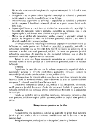 Fiecare din acesta trebuie înregistrată în registrul comerţului de la locul în care
funcţionează.
- intangibile – nu se poate aduce îngrădiri capacităţii de folosinţă a persoanei
juridice decât în cazurile şi condiţiile prevăzute de lege.
- indienabilitatea capacităţii de folosinţă - capacitatea de folosinţă a persoanei
juridice nu poate fi înstrăinată ori cedată şi nici nu se poate renunţa în tot sau în
parte la ea.
- imprescriptibilitatea - ca şi în cazul trăsăturilor caracteristice ale capacităţii de
folosinţă ale persoanei juridice atributele capacităţii de folosinţă sunt şi ele
imprescriptibile, adică nu se pierd odată cu scurgerea timpului.
- Marca: un alt atribut ale persoanelor juridice exterior şi distinctiv aplicat pe
produs. Se înregistrează odată cu înfiinţarea persoanei juridice şi nu poate fi
identică cu cel al altei persoane juridice.
De obicei persoanele juridice îşi desemnează organele de conducere odată cu
înfiinţarea sa, motiv pentru care dobândirea capacităţii de exerciţiu coincide cu
dobândirea capacităţii sale de folosinţă. Este posibil ca organul de conducere să fie
desemnat la o dată ulterioară persoanei juridice. În acest caz persoana juridică
dobândeşte capacitatea de exerciţiu nu din momentul înfiinţării sale ci abia în
momentul constituirii organelor sale de conducere.
Totuşi în acest caz, legea recunoaşte capacitatea de exerciţiu, anticipă şi
limitarea numai la actele juridice ce îi sunt necesare persoanei juridice în vederea
înfiinţării.
Definiţie
Capacitatea de exerciţiu este cea de a doua componentă a capacităţii civile a
persoanelor juridice şi priveşte posibilitatea participării persoanei juridice la
raporturile juridice civile prin încheierea de acte juridice civile.
Atât capacitatea de folosinţă cât şi capacitatea de exerciţiu a persoanei juridice
încetează odată cu încetarea acesteia, ceea ce intervine de pildă cu ocazia dizolvării
care poate fi voluntară sau silită (cazul falimentului).
Dizolvarea, indiferent de cazurile sale, implică o fază obligatorie , a lichidării,
astfel persoana juridică încetează efectiv din momentul încheierii operaţiunii de
lichidare, moment în care încetează efectiv capacitatea de folosinţă cât şi capacitatea
de exerciţiu.
Funcţie de modul în care se constitue patrimoniul persoanelor juridice acestea
sunt: persoane juridice cu capital public, persoane juridice cu capital mixt: public şi
privat.
Reorganizarea persoanelor juridice
Definiţie
Reorganizarea este operaţiunea juridică ce cuprinde cel puţin două persoane
juridice şi care produce efecte creatoare, modificatoare ori de încetare a lor (a
pers.juridice).
Reorganizarea persoanelor juridice se face prin Comasare şi Divizare.
 