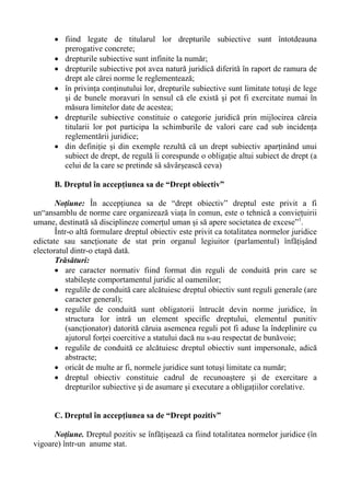 • fiind legate de titularul lor drepturile subiective sunt întotdeauna
prerogative concrete;
• drepturile subiective sunt infinite la număr;
• drepturile subiective pot avea natură juridică diferită în raport de ramura de
drept ale cărei norme le reglementează;
• în privinţa conţinutului lor, drepturile subiective sunt limitate totuşi de lege
şi de bunele moravuri în sensul că ele există şi pot fi exercitate numai în
măsura limitelor date de acestea;
• drepturile subiective constituie o categorie juridică prin mijlocirea căreia
titularii lor pot participa la schimburile de valori care cad sub incidenţa
reglementării juridice;
• din definiţie şi din exemple rezultă că un drept subiectiv aparţinând unui
subiect de drept, de regulă îi corespunde o obligaţie altui subiect de drept (a
celui de la care se pretinde să săvârşească ceva)
B. Dreptul în accepţiunea sa de “Drept obiectiv”
Noţiune: În accepţiunea sa de “drept obiectiv” dreptul este privit a fi
un“ansamblu de norme care organizează viaţa în comun, este o tehnică a convieţuirii
umane, destinată să disciplineze comerţul uman şi să apere societatea de excese”1
.
Într-o altă formulare dreptul obiectiv este privit ca totalitatea normelor juridice
edictate sau sancţionate de stat prin organul legiuitor (parlamentul) înfăţişând
electoratul dintr-o etapă dată.
Trăsături:
• are caracter normativ fiind format din reguli de conduită prin care se
stabileşte comportamentul juridic al oamenilor;
• regulile de conduită care alcătuiesc dreptul obiectiv sunt reguli generale (are
caracter general);
• regulile de conduită sunt obligatorii întrucât devin norme juridice, în
structura lor intră un element specific dreptului, elementul punitiv
(sancţionator) datorită căruia asemenea reguli pot fi aduse la îndeplinire cu
ajutorul forţei coercitive a statului dacă nu s-au respectat de bunăvoie;
• regulile de conduită ce alcătuiesc dreptul obiectiv sunt impersonale, adică
abstracte;
• oricât de multe ar fi, normele juridice sunt totuşi limitate ca număr;
• dreptul obiectiv constituie cadrul de recunoaştere şi de exercitare a
drepturilor subiective şi de asumare şi executare a obligaţiilor corelative.
C. Dreptul în accepţiunea sa de “Drept pozitiv”
Noţiune. Dreptul pozitiv se înfăţişează ca fiind totalitatea normelor juridice (în
vigoare) într-un anume stat.
 