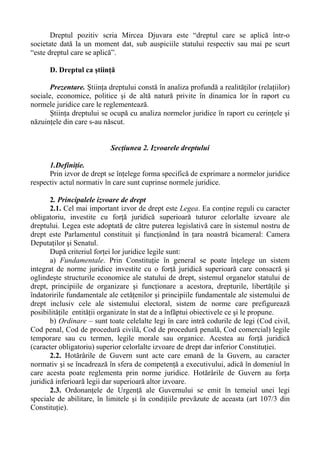 Dreptul pozitiv scria Mircea Djuvara este “dreptul care se aplică într-o
societate dată la un moment dat, sub auspiciile statului respectiv sau mai pe scurt
“este dreptul care se aplică”.
D. Dreptul ca ştiinţă
Prezentare. Ştiinţa dreptului constă în analiza profundă a realităţilor (relaţiilor)
sociale, economice, politice şi de altă natură privite în dinamica lor în raport cu
normele juridice care le reglementează.
Ştiinţa dreptului se ocupă cu analiza normelor juridice în raport cu cerinţele şi
năzuinţele din care s-au născut.
Secţiunea 2. Izvoarele dreptului
1.Definiţie.
Prin izvor de drept se înţelege forma specifică de exprimare a normelor juridice
respectiv actul normativ în care sunt cuprinse normele juridice.
2. Principalele izvoare de drept
2.1. Cel mai important izvor de drept este Legea. Ea conţine reguli cu caracter
obligatoriu, investite cu forţă juridică superioară tuturor celorlalte izvoare ale
dreptului. Legea este adoptată de către puterea legislativă care în sistemul nostru de
drept este Parlamentul constituit şi funcţionând în ţara noastră bicameral: Camera
Deputaţilor şi Senatul.
După criteriul forţei lor juridice legile sunt:
a) Fundamentale. Prin Constituţie în general se poate înţelege un sistem
integrat de norme juridice investite cu o forţă juridică superioară care consacră şi
oglindeşte structurile economice ale statului de drept, sistemul organelor statului de
drept, principiile de organizare şi funcţionare a acestora, drepturile, libertăţile şi
îndatoririle fundamentale ale cetăţenilor şi principiile fundamentale ale sistemului de
drept inclusiv cele ale sistemului electoral, sistem de norme care prefigurează
posibilităţile entităţii organizate în stat de a înfăptui obiectivele ce şi le propune.
b) Ordinare – sunt toate celelalte legi în care intră codurile de legi (Cod civil,
Cod penal, Cod de procedură civilă, Cod de procedură penală, Cod comercial) legile
temporare sau cu termen, legile morale sau organice. Acestea au forţă juridică
(caracter obligatoriu) superior celorlalte izvoare de drept dar inferior Constituţiei.
2.2. Hotărârile de Guvern sunt acte care emană de la Guvern, au caracter
normativ şi se încadrează în sfera de competenţă a executivului, adică în domeniul în
care acesta poate reglementa prin norme juridice. Hotărârile de Guvern au forţa
juridică inferioară legii dar superioară altor izvoare.
2.3. Ordonanţele de Urgenţă ale Guvernului se emit în temeiul unei legi
speciale de abilitare, în limitele şi în condiţiile prevăzute de aceasta (art 107/3 din
Constituţie).
 