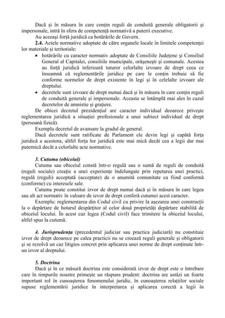 Dacă şi în măsura în care conţin reguli de conduită generale obligatorii şi
impersonale, intră în sfera de competenţă normativă a puterii executive.
Au aceeaşi forţă juridică ca hotărârile de Guvern.
2.4. Actele normative adoptate de către organele locale în limitele competenţei
lor materiale şi teritoriale:
• hotărârile cu caracter normativ adoptate de Consiliile Judeţene şi Consiliul
General al Capitalei, consiliile municipale, orăşeneşti şi comunale. Acestea
au forţă juridică inferioară tuturor celorlalte izvoare de drept ceea ce
înseamnă că reglementările juridice pe care le conţin trebuie să fie
conforme normelor de drept existente în legi şi în celelalte izvoare ale
dreptului.
• decretele sunt izvoare de drept numai dacă şi în măsura în care conţin reguli
de conduită generale şi impersonale. Aceasta se întâmplă mai ales în cazul
decretelor de amnistie şi graţiere.
De obicei decretul prezidenţial are caracter individual deoarece priveşte
reglementarea juridică a situaţiei profesionale a unui subiect individual de drept
(persoană fizică).
Exemplu decretul de avansare la gradul de general.
Dacă decretele sunt ratificate de Parlament ele devin legi şi capătă forţa
juridică a acestora, altfel forţa lor juridică este mai mică decât cea a legii dar mai
puternică decât a celorlalte acte normative.
3. Cutuma (obiceiul)
Cutuma sau obiceiul constă într-o regulă sau o sumă de reguli de conduită
(reguli sociale) creaţie a unei experienţe îndelungate prin repetarea unei practici,
regulă (reguli) acceptată (acceptate) de o anumită comunitate ca fiind conformă
(conforme) cu interesele sale.
Cutuma poate constitui izvor de drept numai dacă şi în măsura în care legea
sau alt act normativ în valoare de izvor de drept conferă cutumei acest caracter.
Exemplu: reglementarea din Codul civil cu privire la aşezarea unei construcţii
la o depărtare de hotarul despărţitor al celor două proprietăţi depărtare stabilită de
obiceiul locului. În acest caz legea (Codul civil) face trimitere la obiceiul locului,
altfel spus la cutumă.
4. Jurisprudenţa (precedentul judiciar sau practica judiciară) nu constituie
izvor de drept deoarece pe calea practicii nu se creează reguli generale şi obligatorii
şi se rezolvă un caz litigios concret prin aplicarea unei norme de drept conţinute într-
un izvor al dreptului.
5. Doctrina
Dacă şi în ce măsură doctrina este considerată izvor de drept este o întrebare
care în timpurile noastre primeşte un răspuns prudent: doctrina are astăzi un foarte
important rol în cunoaşterea fenomenului juridic, în cunoaşterea relaţiilor sociale
supuse reglementării juridice în interpretarea şi aplicarea corectă a legii în
 