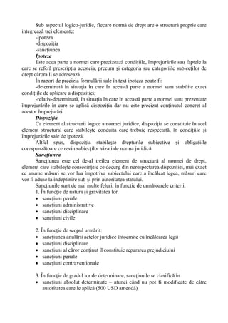 Sub aspectul logico-juridic, fiecare normă de drept are o structură proprie care
integrează trei elemente:
-ipoteza
-dispoziţia
-sancţiunea
Ipoteza
Este acea parte a normei care precizează condiţiile, împrejurările sau faptele la
care se referă prescripţia acesteia, precum şi categoria sau categoriile subiecţilor de
drept cărora li se adresează.
În raport de precizia formulării sale în text ipoteza poate fi:
-determinată în situaţia în care în această parte a normei sunt stabilite exact
condiţiile de aplicare a dispoziţiei;
-relativ-determinată, în situaţia în care în această parte a normei sunt prezentate
împrejurările în care se aplică dispoziţia dar nu este precizat conţinutul concret al
acestor împrejurări.
Dispoziţia
Ca element al structurii logice a normei juridice, dispoziţia se constituie în acel
element structural care stabileşte conduita care trebuie respectată, în condiţiile şi
împrejurările sale de ipoteză.
Altfel spus, dispoziţia stabileşte drepturile subiective şi obligaţiile
corespunzătoare ce revin subiecţilor vizaţi de norma juridică.
Sancţiunea
Sancţiunea este cel de-al treilea element de structură al normei de drept,
element care stabileşte consecinţele ce decurg din nerespectarea dispoziţiei, mai exact
ce anume măsuri se vor lua împotriva subiectului care a încălcat legea, măsuri care
vor fi aduse la îndeplinire sub şi prin autoritatea statului.
Sancţiunile sunt de mai multe feluri, în funcţie de următoarele criterii:
1. În funcţie de natura şi gravitatea lor.
• sancţiuni penale
• sancţiuni administrative
• sancţiuni disciplinare
• sancţiuni civile
2. În funcţie de scopul urmărit:
• sancţiunea anulării actelor juridice întocmite cu încălcarea legii
• sancţiuni disciplinare
• sancţiuni al căror conţinut îl constituie repararea prejudiciului
• sancţiuni penale
• sancţiuni contravenţionale
3. În funcţie de gradul lor de determinare, sancţiunile se clasifică în:
• sancţiuni absolut determinate – atunci când nu pot fi modificate de către
autoritatea care le aplică (500 USD amendă)
 