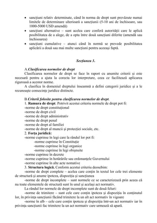 • sancţiuni relativ determinate, când în norma de drept sunt prevăzute numai
limitele de determinare ulterioară a sancţiunii (5-10 ani de închisoare, sau
1000-5000 USD amendă)
• sancţiuni alternative – sunt acelea care conferă autorităţii care le aplică
posibilitatea de a alege, de a opta între două sancţiuni diferite (amendă sau
închisoarea)
• sancţiuni cumulative – atunci când în normă se prevede posibilitatea
aplicării a două sau mai multe sancţiuni pentru aceeaşi faptă.
Secţiunea 3.
A.Clasificarea normelor de drept
Clasificarea normelor de drept se face în raport cu anumite criterii şi este
necesară pentru a ajuta la corecta lor interpretare, ceea ce facilitează aplicarea
riguroasă a acestor norme.
A clasifica în domeniul dreptului înseamnă a defini categorii juridice şi a le
recunoaşte consecinţe juridice distincte.
B.Criterii folosite pentru clasificarea normelor de drept.
1. Ramura de drept. Potrivit acestui criteriu normele de drept pot fi:
-norme de drept constituţional
-norme de drept civil
-norme de drept administrativ
-norme de drept penal
-norme de drept al familiei
-norme de drept al muncii şi protecţiei sociale, etc.
2. Forţa juridică:
-norme cuprinse în legi care la rândul lor pot fi:
-norme cuprinse în Constituţie
-norme cuprinse în legi organice
-norme cuprinse în legi obişnuite
-norme cuprinse în decrete
-norme cuprinse în hotărârile sau ordonanţele Guvernului
-norme cuprinse în alte acte nomative
3. Structura logică. Conform acestui criteriu deosebim:
-norme de drept complete – acelea care conţin în textul lor cele trei elemente
de structură şi anume ipoteza, dispoziţia şi sancţiunea
-norme de drept incomplete – sunt normele ce se caracterizează prin aceea că
nu toate elementele de structură sunt în unul şi acelaşi act normativ.
La rândul lor normele de drept incomplete sunt de două feluri:
-norme de trimitere – sunt cele care conţin ipoteza şi dispoziţia în conţinutul
lor, în privinţa sancţiunii făcând trimitere la un alt act normativ în vigoare
-norme în alb – cele care conţin ipoteza şi dispoziţia într-un act normativ iar în
privinţa sancţiunii fac trimitere la un act normativ care urmează să apară.
 
